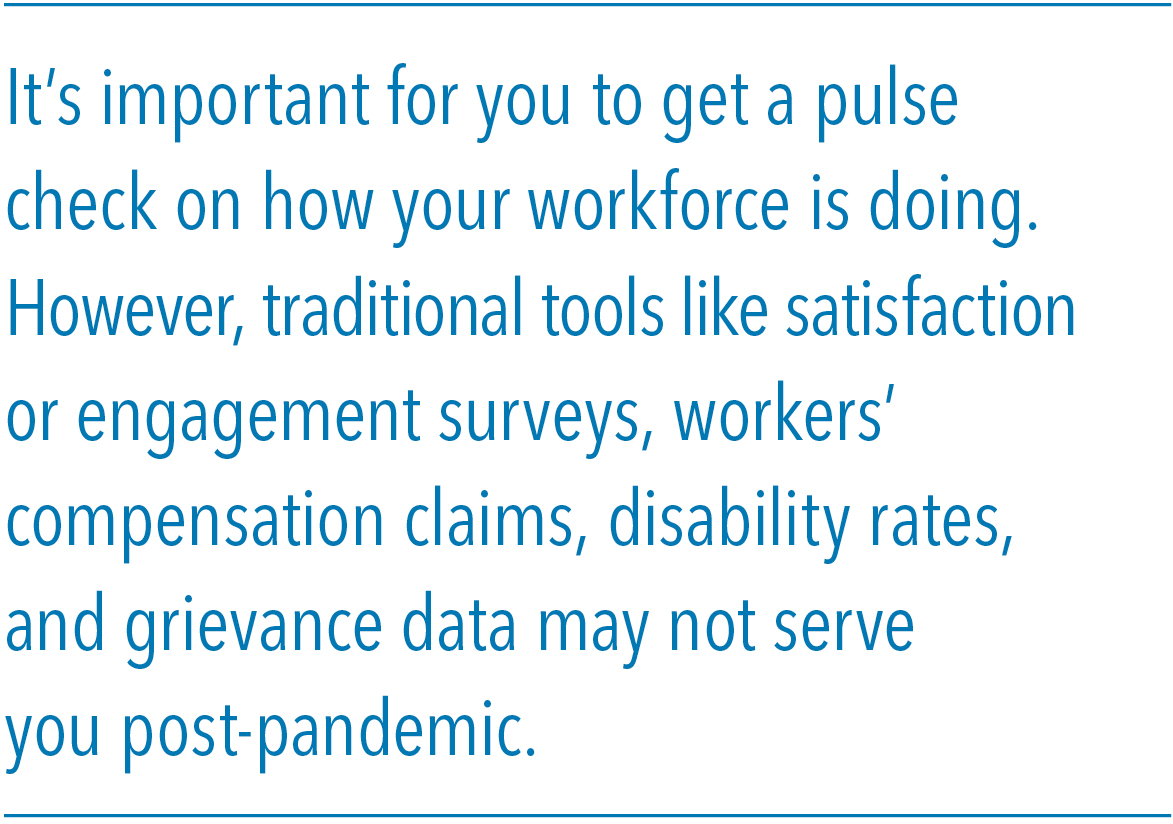 It’s important for you to get a pulse check on how your workforce is doing. However, traditional tools like satisfaction or engagement surveys, workers’ compensation claims, disability rates, and grievance data may not serve you post-pandemic.
